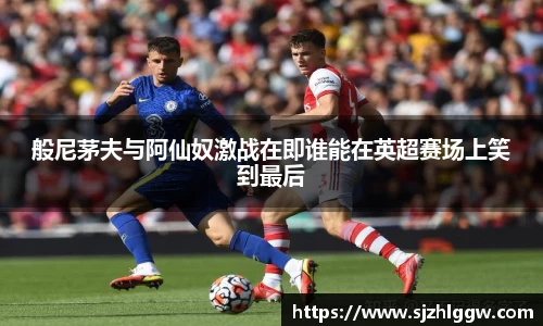 般尼茅夫与阿仙奴激战在即谁能在英超赛场上笑到最后